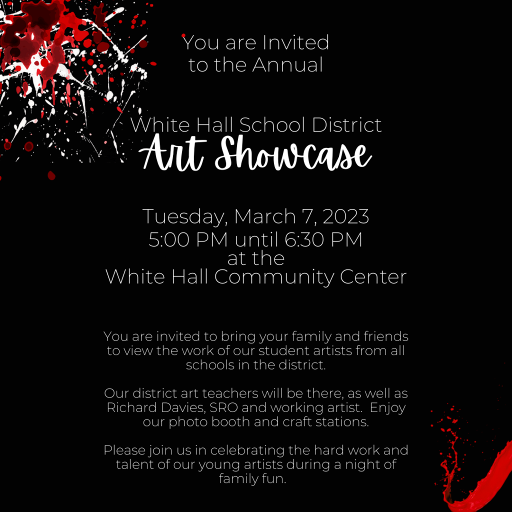 You are Invited to the Annual   White Hall School District Art Showcase  Tuesday, March 7, 2023 5:00 PM until 6:30 PM at the White Hall Community Center   You are invited to bring your family and friends to view the work of our student artists from all schools in the district.    Our district art teachers will be there, as well as Richard Davies, SRO and working artist. Enjoy our  photo booth  and craft stations.  Please join us in celebrating the hard work and talent of our young artists during a night of family fun.  